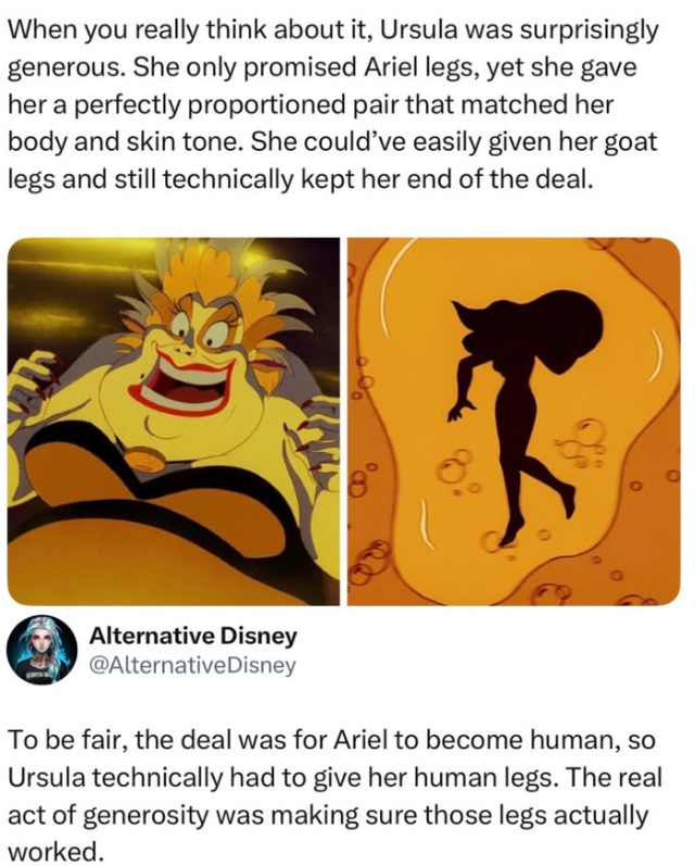 When you really think about it, Ursula was surprisingly generous. She only promised Ariel legs, yet she gave her a perfectly proportioned pair that matched her body and skin tone. She could've easily given her goat legs and still technically kept her end of the deal. Alternative Disney @Alternative Disney To be fair, the deal was for Ariel to become human, so Ursula technically had to give her human legs. The real act of generosity was making sure those legs actually worked.