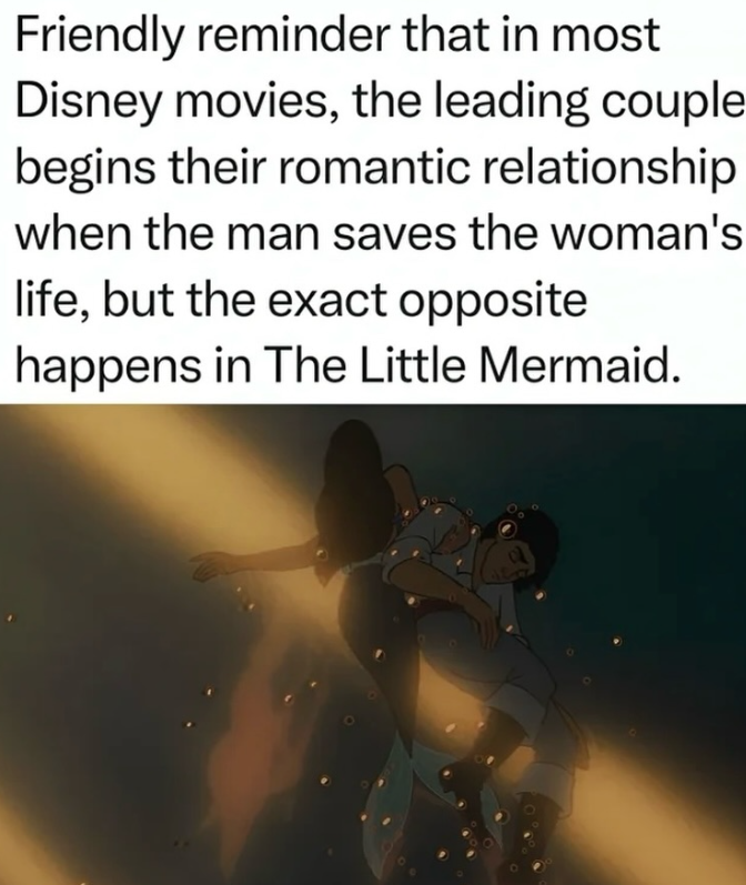 Friendly reminder that in most Disney movies, the leading couple begins their romantic relationship when the man saves the woman's life, but the exact opposite happens in The Little Mermaid.
