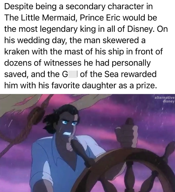 Despite being a secondary character in The Little Mermaid, Prince Eric would be the most legendary king in all of Disney. On his wedding day, the man skewered a kraken with the mast of his ship in front of dozens of witnesses he had personally saved, and the G | of the Sea rewarded him with his favorite daughter as a prize. alternative disney