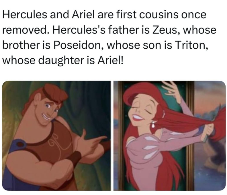Hercules and Ariel are first cousins once removed. Hercules's father is Zeus, whose brother is Poseidon, whose son is Triton, whose daughter is Ariel!