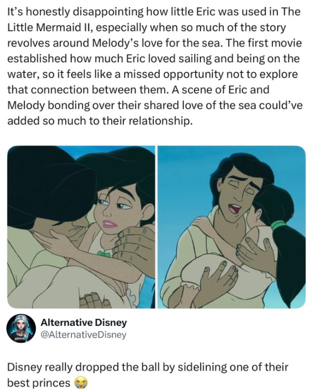 It's honestly disappointing how little Eric was used in The Little Mermaid II, especially when so much of the story revolves around Melody's love for the sea. The first movie established how much Eric loved sailing and being on the water, so it feels like a missed opportunity not to explore that connection between them. A scene of Eric and Melody bonding over their shared love of the sea could've added so much to their relationship. Alternative Disney @Alternative Disney Disney really dropped th