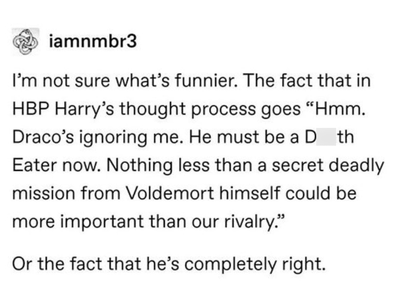 iamnmbr3 I'm not sure what's funnier. The fact that in HBP Harry's thought process goes "Hmm. Draco's ignoring me. He must be a D th Eater now. Nothing less than a secret deadly mission from Voldemort himself could be more important than our rivalry." Or the fact that he's completely right.