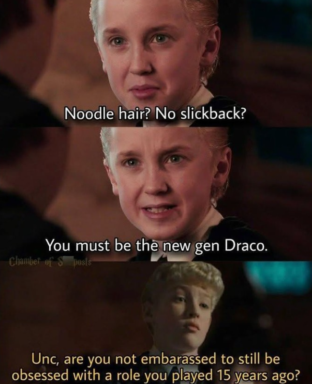 Noodle hair? No slickback? You must be the new gen Draco. Chamber of S posts Unc, are you not embarassed to still be obsessed with a role you played 15 years ago?
