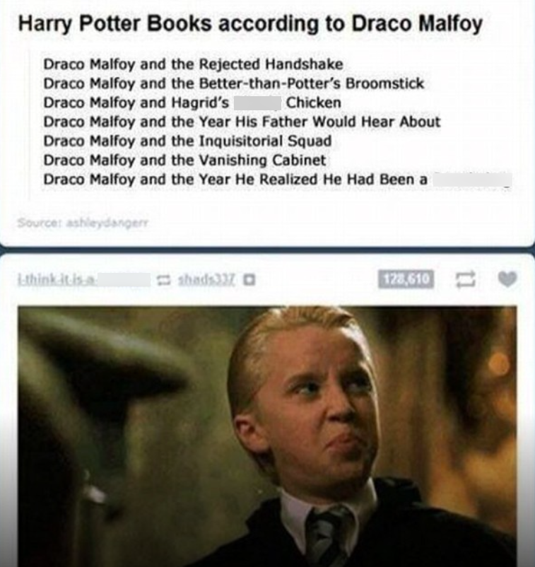 Harry Potter Books according to Draco Malfoy Draco Malfoy and the Rejected Handshake Draco Malfoy and the Better-than-Potter's Broomstick Draco Malfoy and Hagrid's Chicken Draco Malfoy and the Year His Father Would Hear About Draco Malfoy and the Inquisitorial Squad Draco Malfoy and the Vanishing Cabinet Draco Malfoy and the Year He Realized He Had Been a Source: ashleydangerr -think-it-is-a shads337 128,610