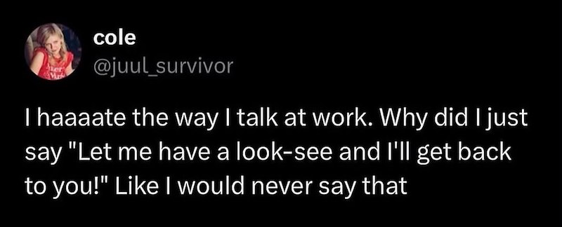 cole @juul survivor I haaaate the way I talk at work. Why did I just say "Let me have a look-see and I'll get back to you!" Like I would never say that