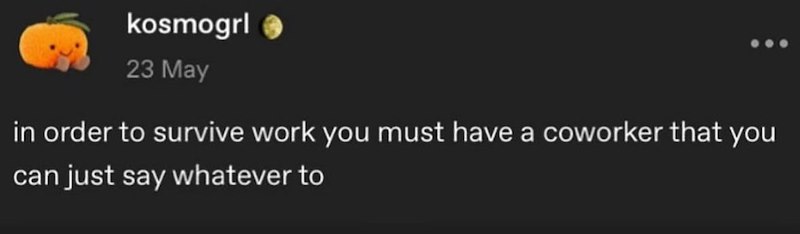 kosmogrl 23 May in order to survive work you must have a coworker that you can just say whatever to