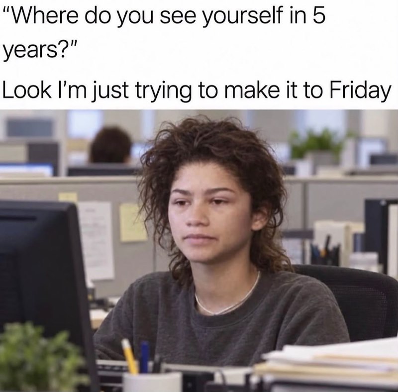 "Where do you see yourself in 5 years?" Look I'm just trying to make it to Friday