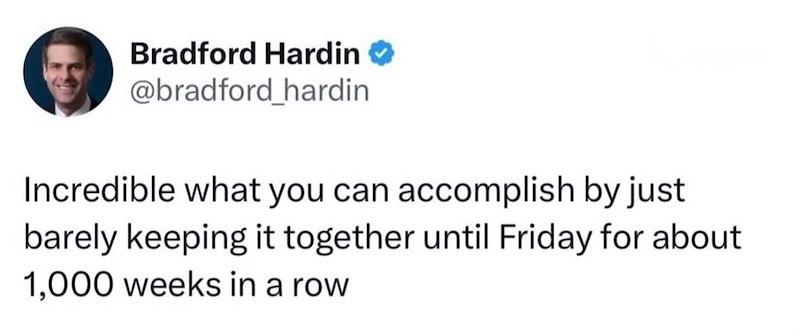Bradford Hardin @bradford_hardin Incredible what you can accomplish by just barely keeping it together until Friday for about 1,000 weeks in a row