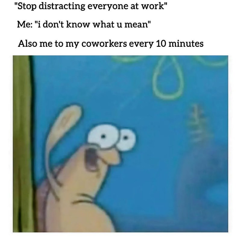 "Stop distracting everyone at work" Me: "i don't know what u mean" Also me to my coworkers every 10 minutes