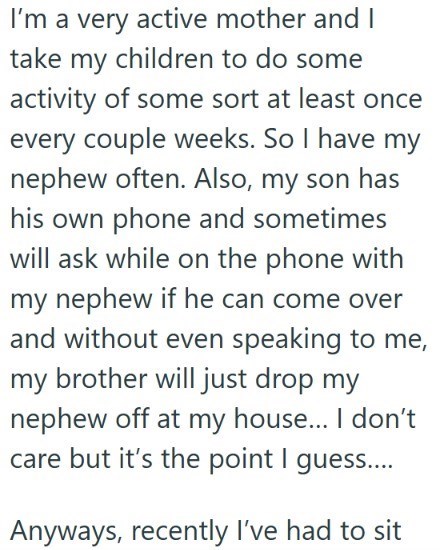 I'm a very active mother and I take my children to do some activity of some sort at least once every couple weeks. So I have my nephew often. Also, my son has his own phone and sometimes will ask while on the phone with my nephew if he can come over and without even speaking to me, my brother will just drop my nephew off at my house... I don't care but it's the point I guess.... Anyways, recently I've had to sit