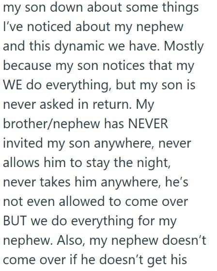 my son down about some things I've noticed about my nephew and this dynamic we have. Mostly because my son notices that my WE do everything, but my son is never asked in return. My brother/nephew has NEVER invited my son anywhere, never allows him to stay the night, never takes him anywhere, he's not even allowed to come over BUT we do everything for my nephew. Also, my nephew doesn't come over if he doesn't get his