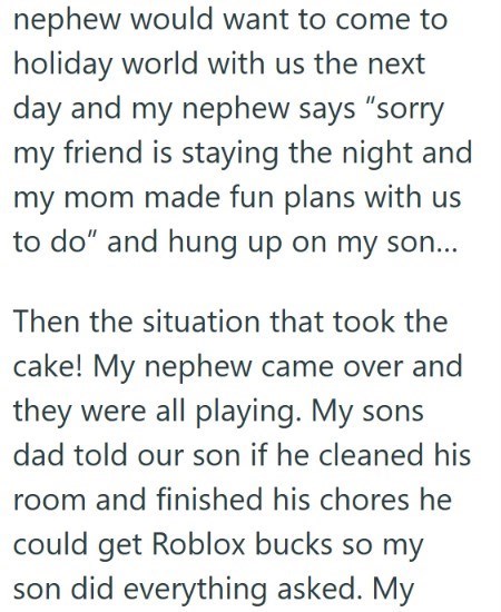 nephew would want to come to holiday world with us the next day and my nephew says "sorry my friend is staying the night and my mom made fun plans with us to do" and hung up on my son... Then the situation that took the cake! My nephew came over and they were all playing. My sons dad told our son if he cleaned his room and finished his chores he could get Roblox bucks so my son did everything asked. My