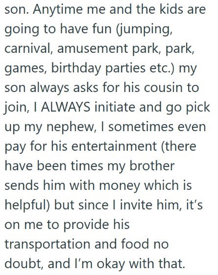 son. Anytime me and the kids are going to have fun (jumping, carnival, amusement park, park, games, birthday parties etc.) my son always asks for his cousin to join, I ALWAYS initiate and go pick up my nephew, I sometimes even pay for his entertainment (there have been times my brother sends him with money which is helpful) but since I invite him, it's on me to provide his transportation and food no doubt, and I'm okay with that.