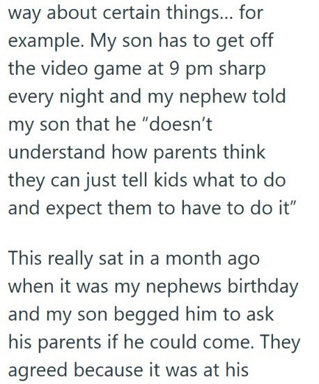 way about certain things... for example. My son has to get off the video game at 9 pm sharp every night and my nephew told my son that he "doesn't understand how parents think they can just tell kids what to do and expect them to have to do it" This really sat in a month ago when it was my nephews birthday and my son begged him to ask his parents if he could come. They agreed because it was at his