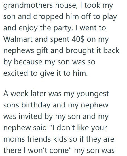 grandmothers house, I took my son and dropped him off to play and enjoy the party. I went to Walmart and spent 40$ on my nephews gift and brought it back by because my son was so excited to give it to him. A week later was my youngest sons birthday and my nephew was invited by my son and my nephew said "I don't like your moms friends kids so if they are there I won't come" my son was