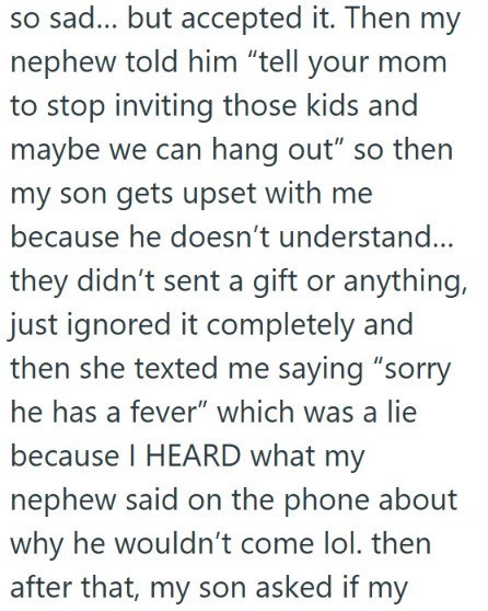 so sad... but accepted it. Then my nephew told him "tell your mom to stop inviting those kids and maybe we can hang out" so then my son gets upset with me because he doesn't understand... they didn't sent a gift or anything, just ignored it completely and then she texted me saying "sorry he has a fever" which was a lie because I HEARD what my nephew said on the phone about why he wouldn't come lol. then after that, my son asked if my