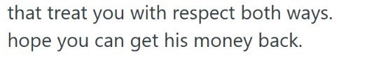 that treat you with respect both ways. hope you can get his money back.