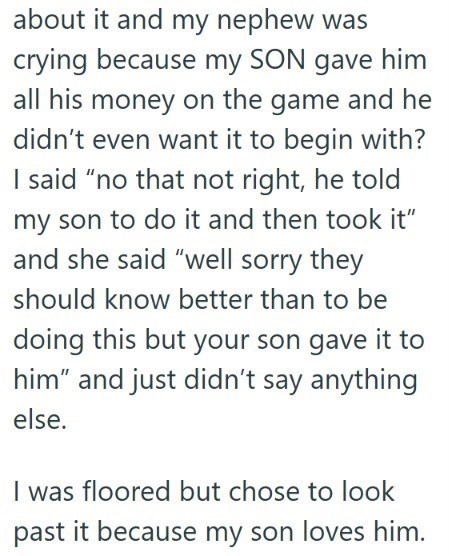 about it and my nephew was crying because my SON gave him all his money on the game and he didn't even want it to begin with? I said "no that not right, he told my son to do it and then took it" and she said "well sorry they should know better than to be doing this but your son gave it to him" and just didn't say anything else. I was floored but chose to look past it because my son loves him.