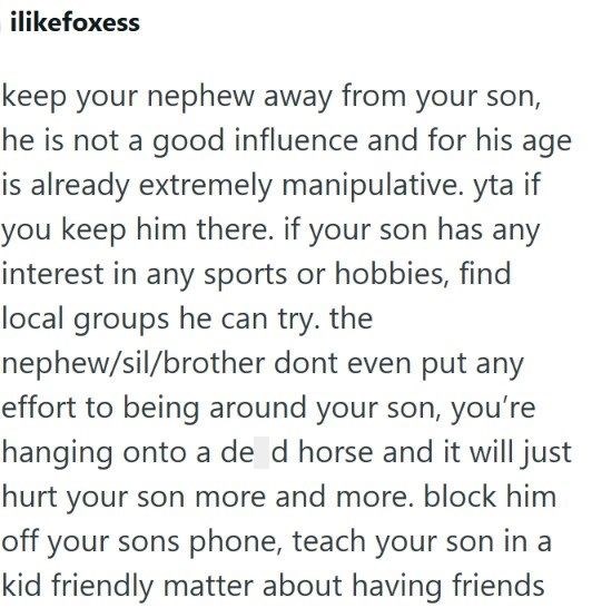 ilikefoxess keep your nephew away from your son, he is not a good influence and for his age is already extremely manipulative. yta if you keep him there. if your son has any interest in any sports or hobbies, find local groups he can try. the nephew/sil/brother dont even put any effort to being around your son, you're hanging onto a de d horse and it will just hurt your son more and more. block him off your sons phone, teach your son in a kid friendly matter about having friends