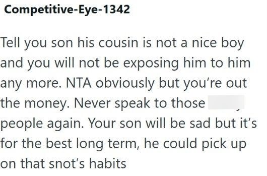 Competitive-Eye-1342 Tell you son his cousin is not a nice boy and you will not be exposing him to him any more. NTA obviously but you're out the money. Never speak to those people again. Your son will be sad but it's for the best long term, he could pick up on that snot's habits