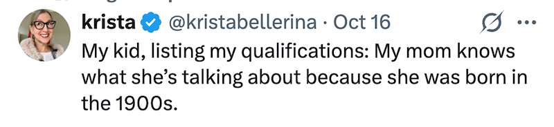 krista @kristabellerina · Oct 16 My kid, listing my qualifications: My mom knows what she's talking about because she was born in the 1900s.