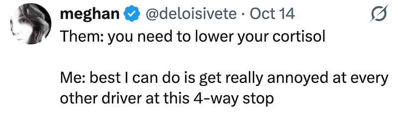 meghan @deloisivete Oct 14 • Them: you need to lower your cortisol Me: best I can do is get really annoyed at every other driver at this 4-way stop