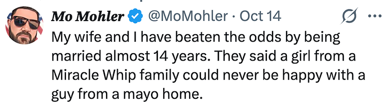 Mo Mohler @MoMohler Oct 14 My wife and I have beaten the odds by being 0 married almost 14 years. They said a girl from a Miracle Whip family could never be happy with a guy from a mayo home.