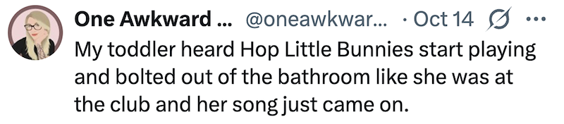 One Awkward ... @oneawkwar... • Oct 14 Ø My toddler heard Hop Little Bunnies start playing and bolted out of the bathroom like she was at the club and her song just came on.