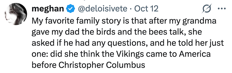 meghan @deloisivete Oct 12 • 0 ... My favorite family story is that after my grandma gave my dad the birds and the bees talk, she asked if he had any questions, and he told her just one: did she think the Vikings came to America before Christopher Columbus
