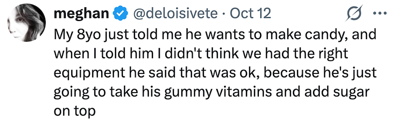 meghan @deloisivete Oct 12 • My 8yo just told me he wants to make candy, and when I told him I didn't think we had the right equipment he said that was ok, because he's just going to take his gummy vitamins and add sugar on top ...