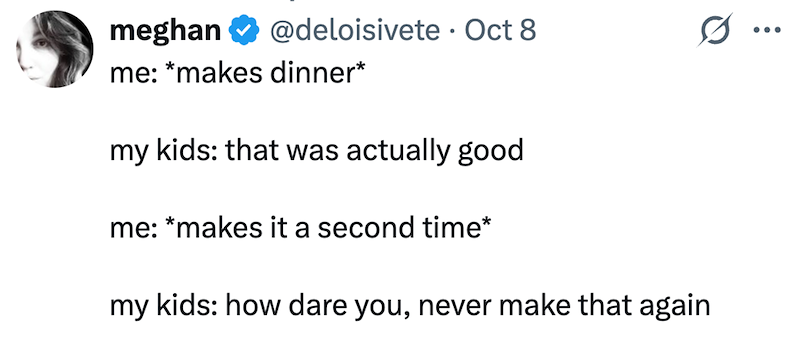 meghan @deloisivete · Oct 8 ... me: *makes dinner* my kids: that was actually good me: *makes it a second time* my kids: how dare you, never make that again