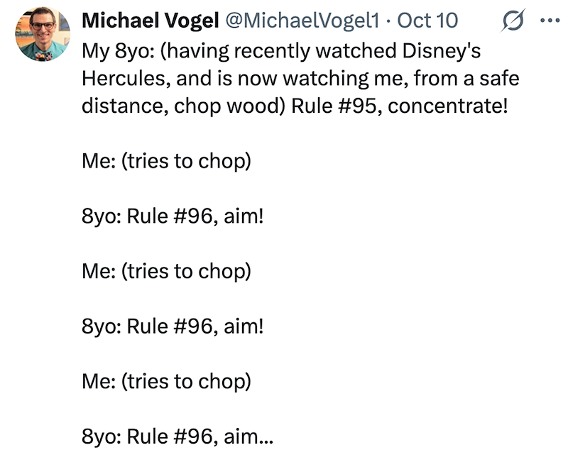 Michael Vogel @MichaelVogel1 • Oct 10 My 8yo: (having recently watched Disney's Hercules, and is now watching me, from a safe distance, chop wood) Rule #95, concentrate! Me: (tries to chop) 8yo: Rule #96, aim! Me: (tries to chop) 8yo: Rule #96, aim! Me: (tries to chop) 8yo: Rule #96, aim... ...