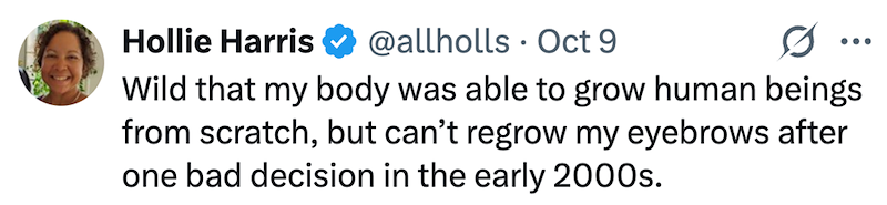 Hollie Harris @allholls Oct 9 0 ... Wild that my body was able to grow human beings from scratch, but can't regrow my eyebrows after one bad decision in the early 2000s.