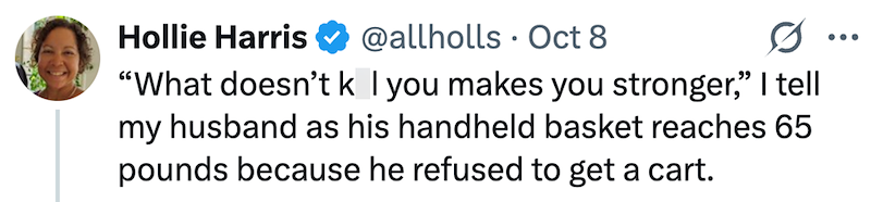 Hollie Harris @allholls Oct 8 • "What doesn't k I you makes you stronger," I tell my husband as his handheld basket reaches 65 pounds because he refused to get a cart. ...
