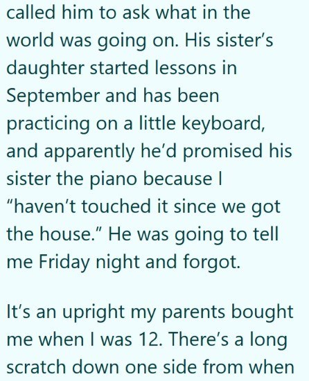 called him to ask what in the world was going on. His sister's daughter started lessons in September and has been practicing on a little keyboard, and apparently he'd promised his sister the piano because I "haven't touched it since we got the house." He was going to tell me Friday night and forgot. It's an upright my parents bought me when I was 12. There's a long scratch down one side from when