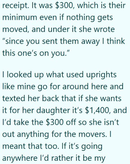 receipt. It was $300, which is their minimum even if nothing gets moved, and under it she wrote "since you sent them away I think this one's on you." I looked up what used uprights like mine go for around here and texted her back that if she wants it for her daughter it's $1,400, and I'd take the $300 off so she isn't out anything for the movers. I meant that too. If it's going anywhere I'd rather it be my