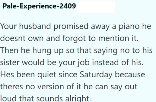 Pale-Experience-2409 Your husband promised away a piano he doesnt own and forgot to mention it. Then he hung up so that saying no to his sister would be your job instead of his. Hes been quiet since Saturday because theres no version of it he can say out loud that sounds alright.