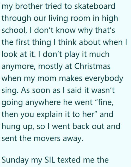 my brother tried to skateboard through our living room in high school, I don't know why that's the first thing I think about when I look at it. I don't play it much anymore, mostly at Christmas when my mom makes everybody sing. As soon as I said it wasn't going anywhere he went "fine, then you explain it to her" and hung up, so I went back out and sent the movers away. Sunday my SIL texted me the