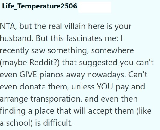 Life_Temperature2506 NTA, but the real villain here is your husband. But this fascinates me: I recently saw something, somewhere (maybe Reddit?) that suggested you can't even GIVE pianos away nowadays. Can't even donate them, unless YOU pay and arrange transporation, and even then finding a place that will accept them (like a school) is difficult.