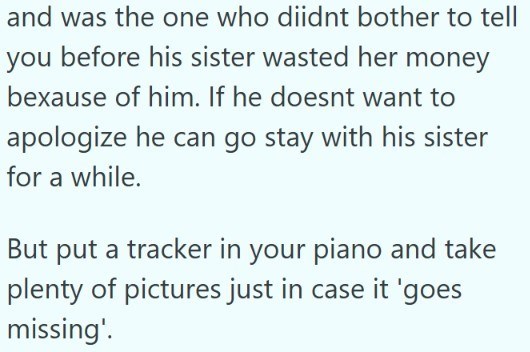 and was the one who didnt bother to tell you before his sister wasted her money bexause of him. If he doesnt want to apologize he can go stay with his sister for a while. But put a tracker in your piano and take plenty of pictures just in case it 'goes missing'.
