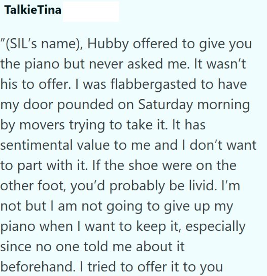 Talkie Tina "(SIL's name), Hubby offered to give you the piano but never asked me. It wasn't his to offer. I was flabbergasted to have my door pounded on Saturday morning by movers trying to take it. It has sentimental value to me and I don't want to part with it. If the shoe were on the other foot, you'd probably be livid. I'm not but I am not going to give up my piano when I want to keep it, especially since no one told me about it beforehand. I tried to offer it to you