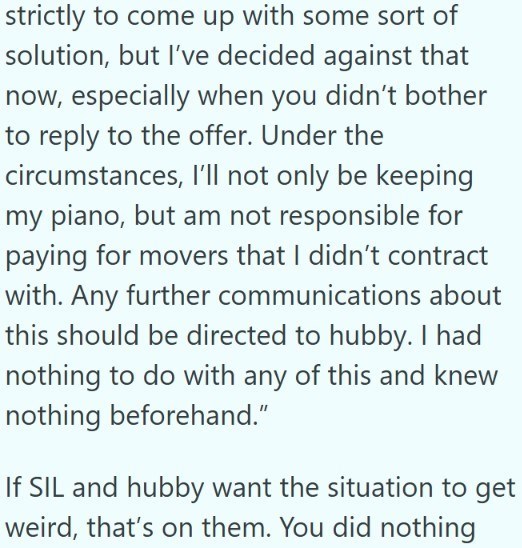 strictly to come up with some sort of solution, but I've decided against that now, especially when you didn't bother to reply to the offer. Under the circumstances, I'll not only be keeping my piano, but am not responsible for paying for movers that I didn't contract with. Any further communications about this should be directed to hubby. I had nothing to do with any of this and knew nothing beforehand." If SIL and hubby want the situation to get weird, that's on them. You did nothing