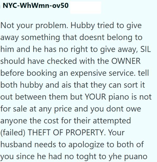 NYC-WhWmn-ov50 Not your problem. Hubby tried to give away something that doesnt belong to him and he has no right to give away, SIL should have checked with the OWNER before booking an expensive service. tell both hubby and ais that they can sort it out between them but YOUR piano is not for sale at any price and you dont owe anyone the cost for their attempted (failed) THEFT OF PROPERTY. Your husband needs to apologize to both of you since he had no toght to yhe puano