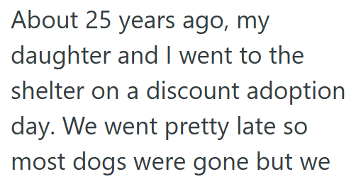 About 25 years ago, my daughter and I went to the shelter on a discount adoption day. We went pretty late so most dogs were gone but we