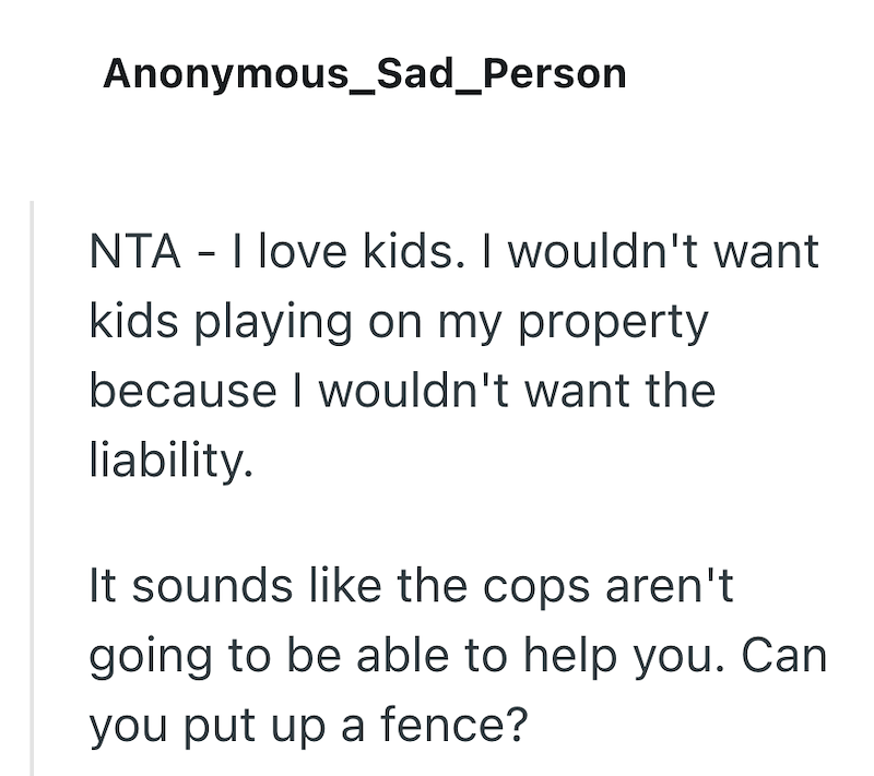 Anonymous_Sad_Person NTA - I love kids. I wouldn't want kids playing on my property because I wouldn't want the liability. It sounds like the cops aren't going to be able to help you. Can you put up a fence?