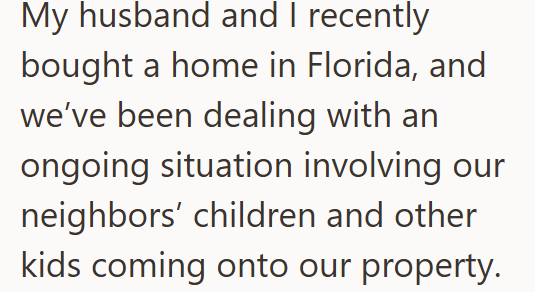 My husband and I recently bought a home in Florida, and we've been dealing with an ongoing situation involving our neighbors' children and other kids coming onto our property.