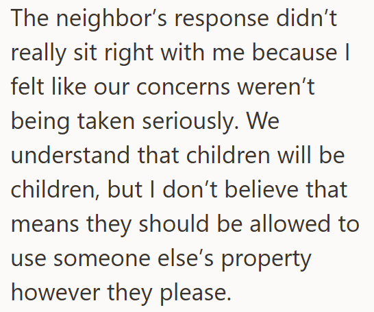 The neighbor's response didn't really sit right with me because I felt like our concerns weren't being taken seriously. We understand that children will be children, but I don't believe that means they should be allowed to use someone else's property however they please.