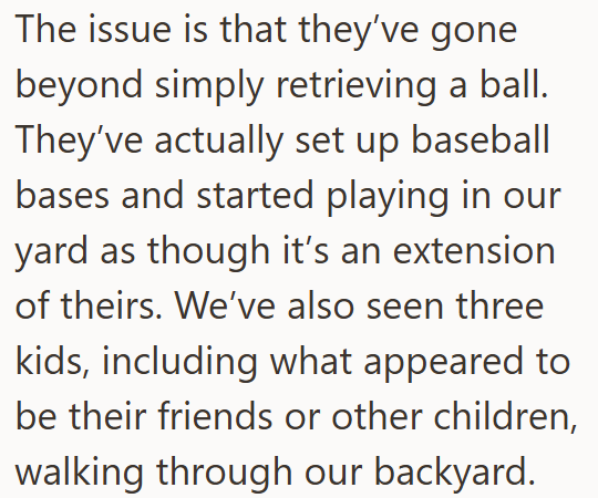 The issue is that they've gone beyond simply retrieving a ball. They've actually set up baseball bases and started playing in our yard as though it's an extension of theirs. We've also seen three kids, including what appeared to be their friends or other children, walking through our backyard.