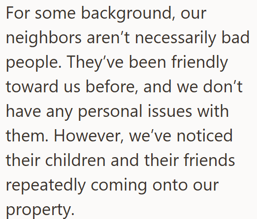 For some background, our neighbors aren't necessarily bad people. They've been friendly toward us before, and we don't have any personal issues with them. However, we've noticed their children and their friends repeatedly coming onto our property.