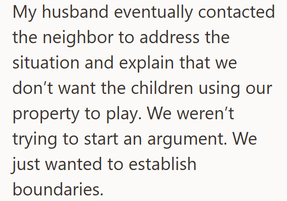 My husband eventually contacted the neighbor to address the situation and explain that we don't want the children using our property to play. We weren't trying to start an argument. We just wanted to establish boundaries.